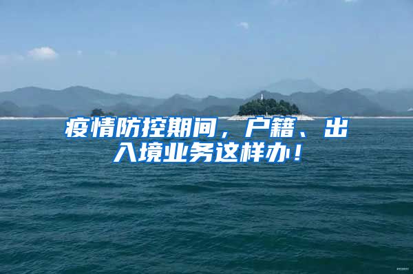 疫情防控期间，户籍、出入境业务这样办！