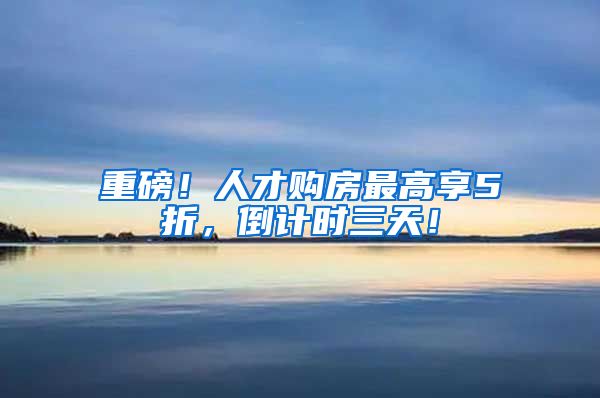 重磅！人才购房最高享5折，倒计时三天！