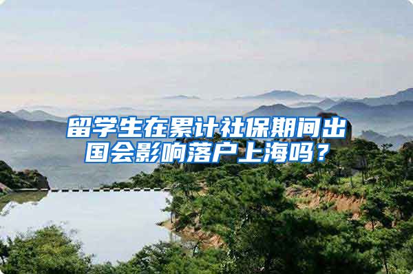 留学生在累计社保期间出国会影响落户上海吗？