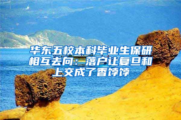 华东五校本科毕业生保研相互去向：落户让复旦和上交成了香饽饽