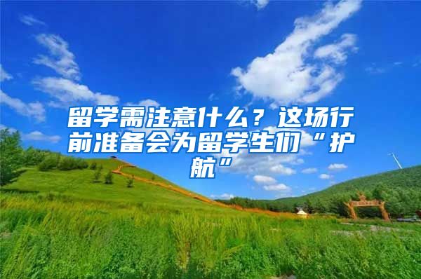 留学需注意什么？这场行前准备会为留学生们“护航”