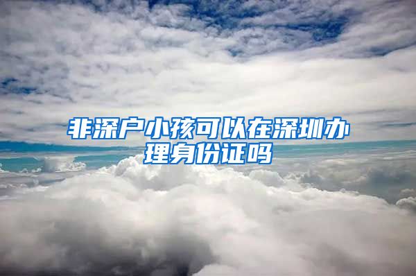 非深户小孩可以在深圳办理身份证吗
