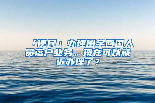 「便民」办理留学回国人员落户业务，现在可以就近办理了？