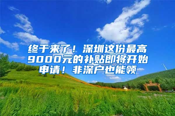 终于来了！深圳这份最高9000元的补贴即将开始申请！非深户也能领