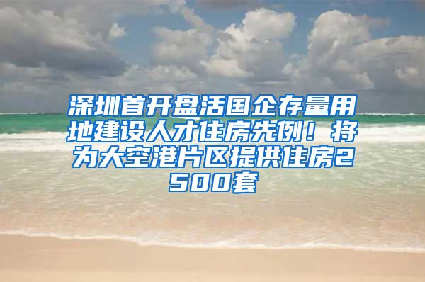 深圳首开盘活国企存量用地建设人才住房先例！将为大空港片区提供住房2500套