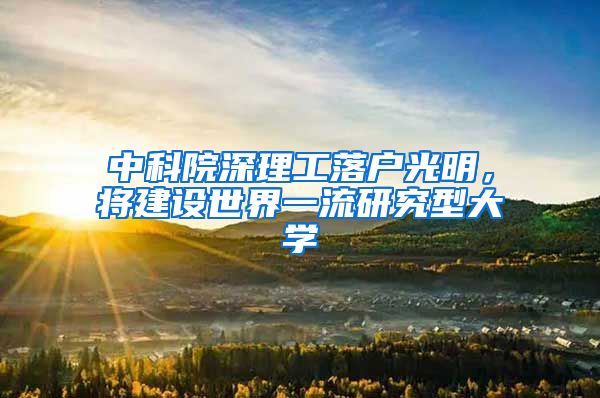中科院深理工落户光明，将建设世界一流研究型大学