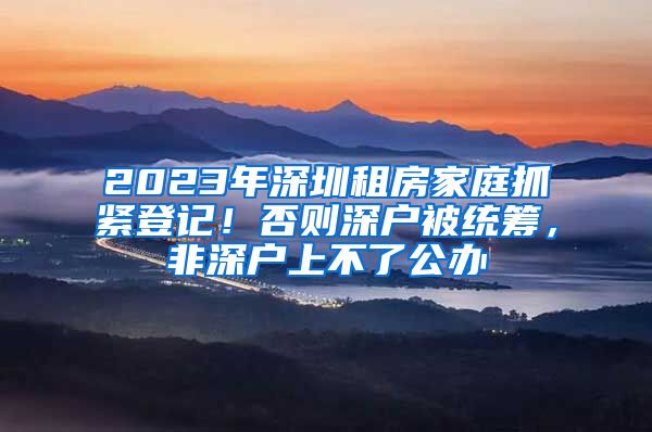 2023年深圳租房家庭抓紧登记！否则深户被统筹，非深户上不了公办