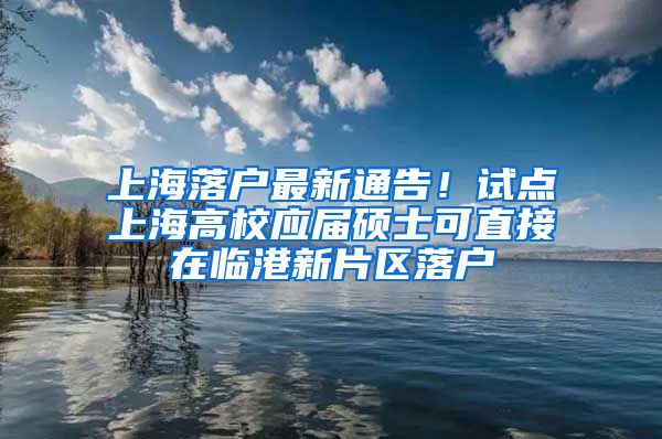 上海落户最新通告！试点上海高校应届硕士可直接在临港新片区落户