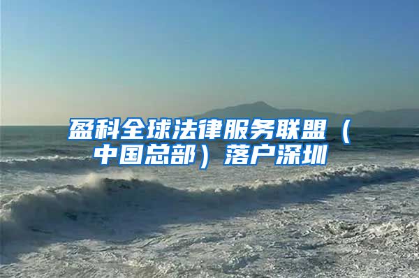 盈科全球法律服务联盟（中国总部）落户深圳