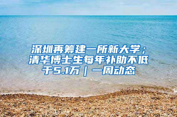 深圳再筹建一所新大学；清华博士生每年补助不低于5.1万｜一周动态