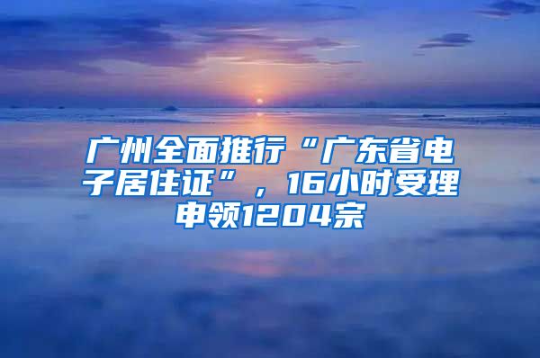 广州全面推行“广东省电子居住证”，16小时受理申领1204宗