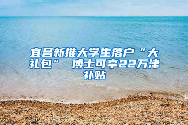 宜昌新推大学生落户“大礼包” 博士可享22万津补贴