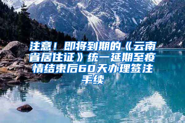 注意！即将到期的《云南省居住证》统一延期至疫情结束后60天办理签注手续