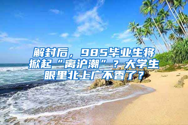 解封后，985毕业生将掀起“离沪潮”？大学生眼里北上广不香了？