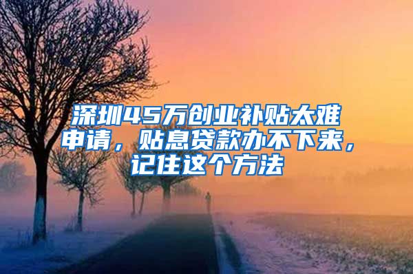 深圳45万创业补贴太难申请，贴息贷款办不下来，记住这个方法