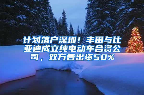 计划落户深圳！丰田与比亚迪成立纯电动车合资公司，双方各出资50%