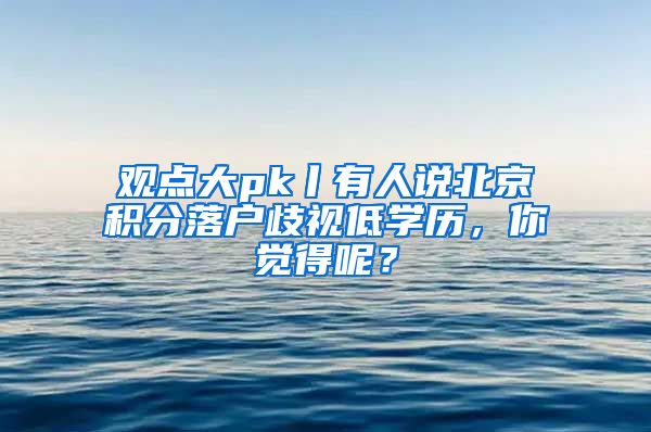 观点大pk丨有人说北京积分落户歧视低学历，你觉得呢？