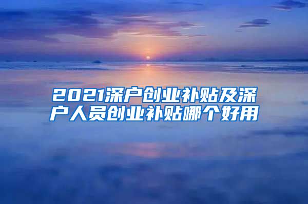 2021深户创业补贴及深户人员创业补贴哪个好用