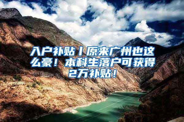 入户补贴丨原来广州也这么豪！本科生落户可获得2万补贴！