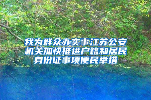 我为群众办实事江苏公安机关加快推进户籍和居民身份证事项便民举措