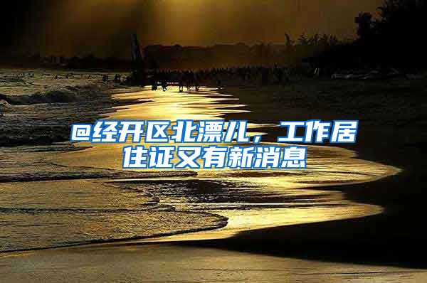 @经开区北漂儿，工作居住证又有新消息