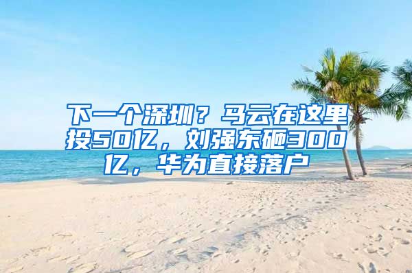 下一个深圳？马云在这里投50亿，刘强东砸300亿，华为直接落户