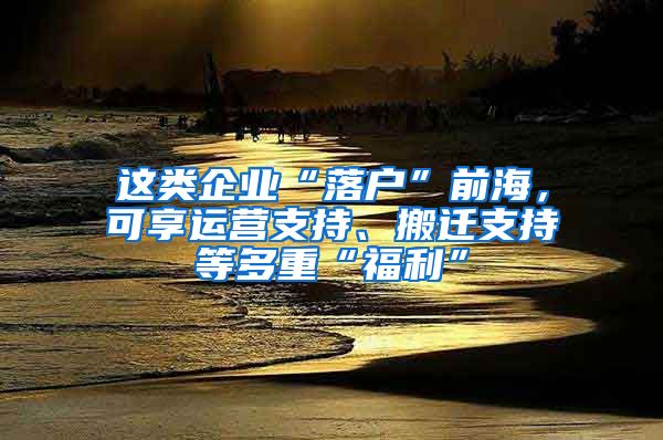 这类企业“落户”前海，可享运营支持、搬迁支持等多重“福利”