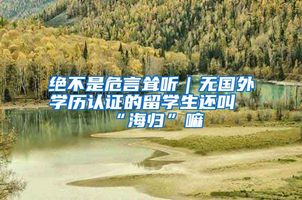 绝不是危言耸听｜无国外学历认证的留学生还叫“海归”嘛