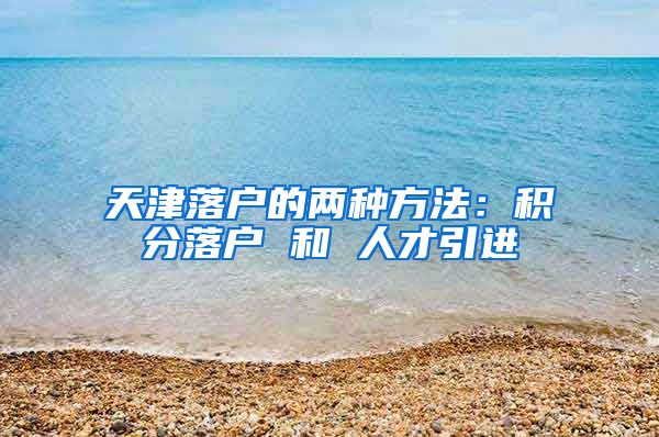 天津落户的两种方法：积分落户 和 人才引进