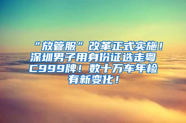 “放管服”改革正式实施！深圳男子用身份证选走粤C999牌！数十万车年检有新变化！