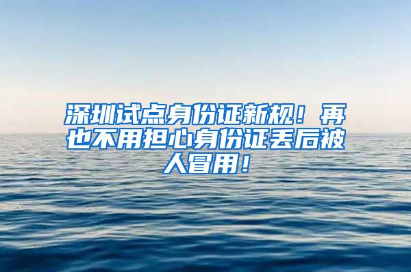 深圳试点身份证新规！再也不用担心身份证丢后被人冒用！