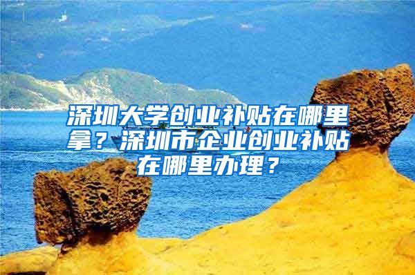 深圳大学创业补贴在哪里拿？深圳市企业创业补贴在哪里办理？