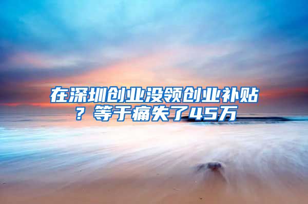 在深圳创业没领创业补贴？等于痛失了45万