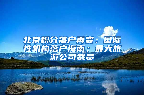 北京积分落户再变；国际性机构落户海南；最大旅游公司裁员