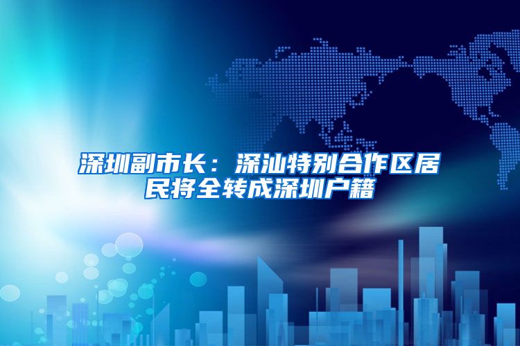 深圳副市长：深汕特别合作区居民将全转成深圳户籍