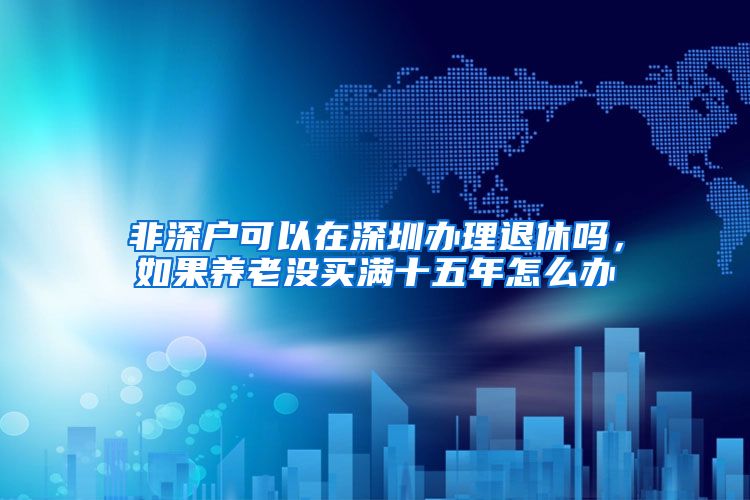 非深户可以在深圳办理退休吗，如果养老没买满十五年怎么办