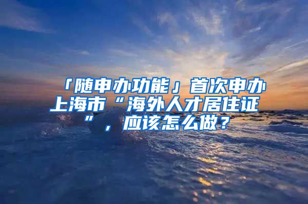 「随申办功能」首次申办上海市“海外人才居住证”，应该怎么做？