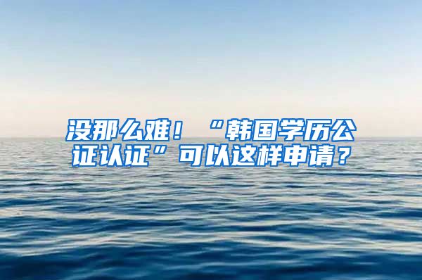 没那么难！“韩国学历公证认证”可以这样申请？