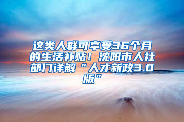 这类人群可享受36个月的生活补贴！沈阳市人社部门详解“人才新政3.0版”