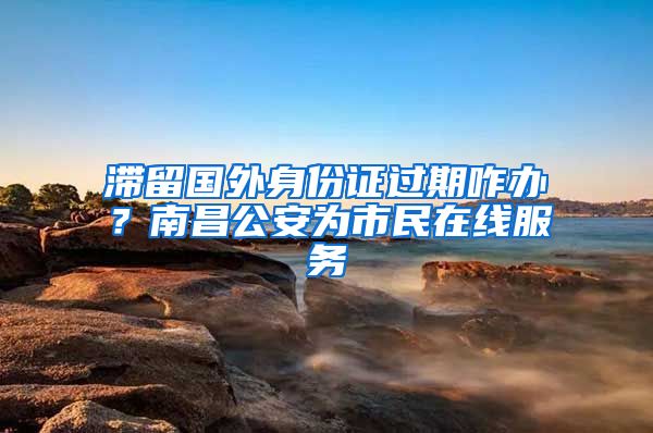 滞留国外身份证过期咋办？南昌公安为市民在线服务