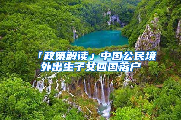 「政策解读」中国公民境外出生子女回国落户