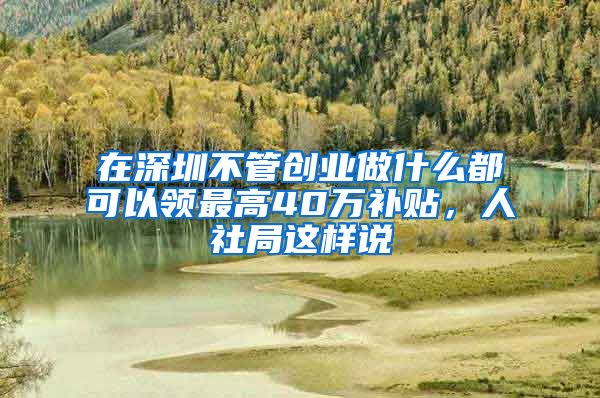 在深圳不管创业做什么都可以领最高40万补贴，人社局这样说