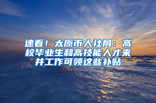 速看！太原市人社局：高校毕业生和高技能人才来并工作可领这些补贴