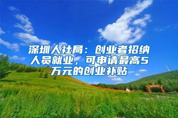 深圳人社局：创业者招纳人员就业，可申请最高5万元的创业补贴