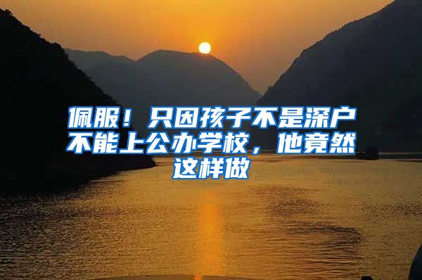 佩服！只因孩子不是深户不能上公办学校，他竟然这样做