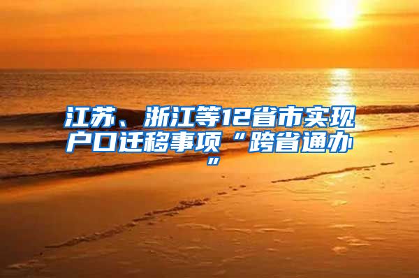 江苏、浙江等12省市实现户口迁移事项“跨省通办”