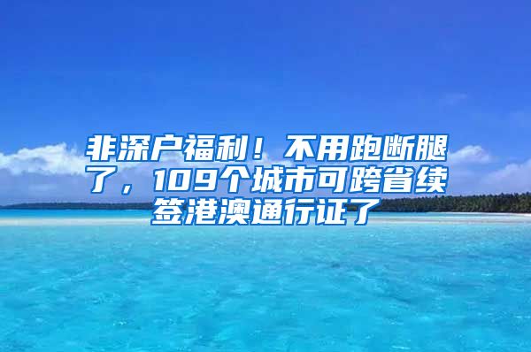 非深户福利！不用跑断腿了，109个城市可跨省续签港澳通行证了