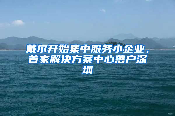 戴尔开始集中服务小企业，首家解决方案中心落户深圳