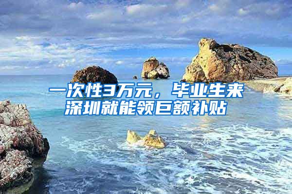 一次性3万元，毕业生来深圳就能领巨额补贴