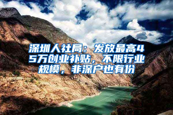 深圳人社局：发放最高45万创业补贴，不限行业规模，非深户也有份